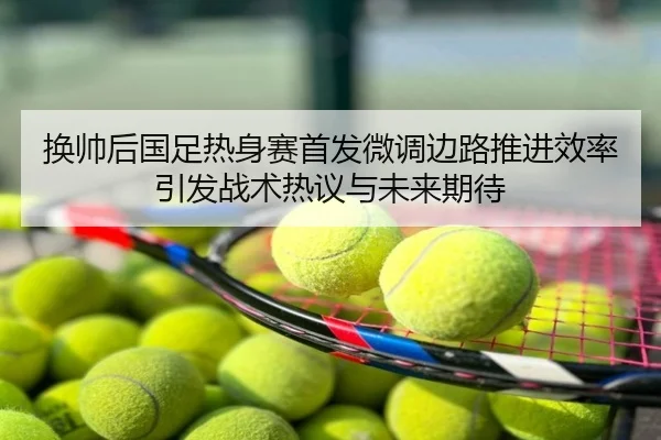 换帅后国足热身赛首发微调边路推进效率引发战术热议与未来期待